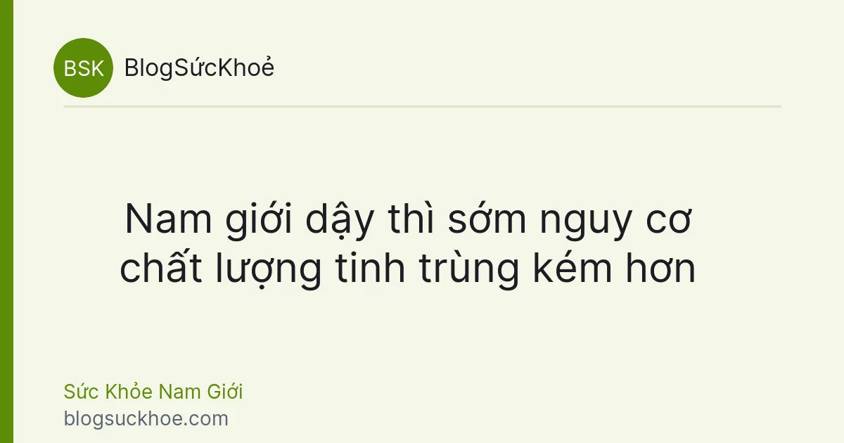 Nam giới dậy thì sớm nguy cơ chất lượng tinh trùng kém hơn