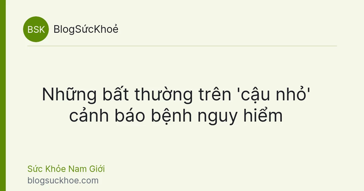 Những bất thường trên 'cậu nhỏ' cảnh báo bệnh nguy hiểm