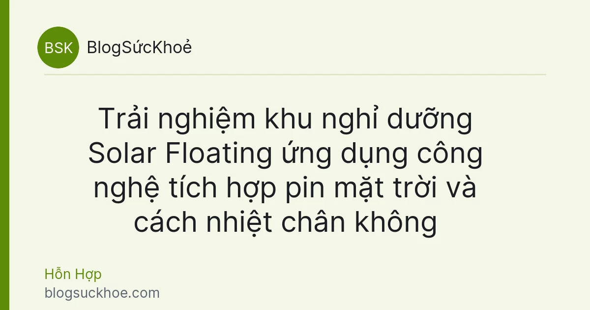Trải nghiệm khu nghỉ dưỡng Solar Floating ứng dụng công nghệ tích hợp pin mặt trời và cách nhiệt chân không