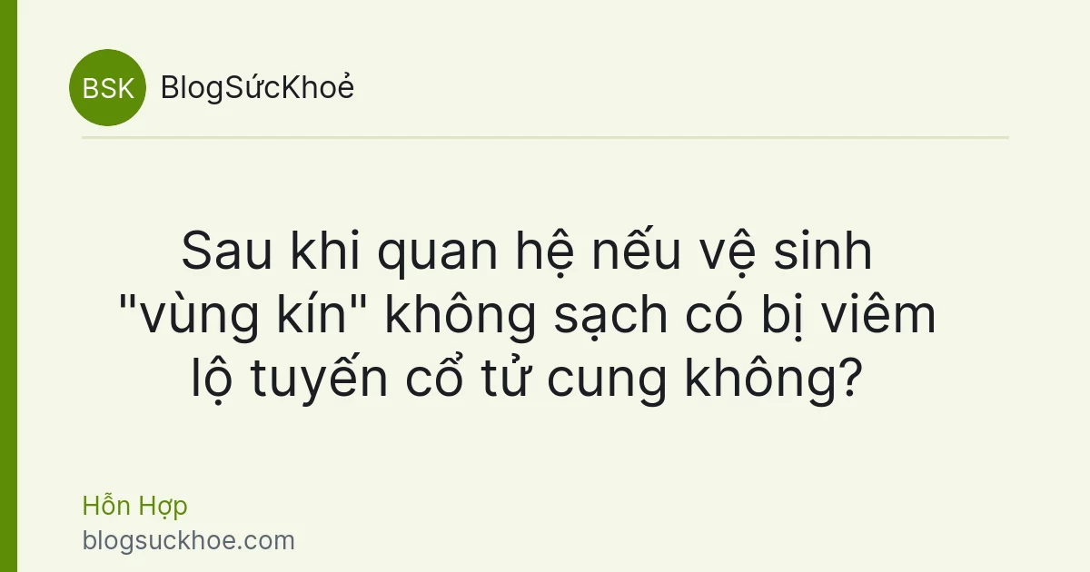 Sau khi quan hệ nếu vệ sinh "vùng kín" không sạch có bị viêm lộ tuyến cổ tử cung không?