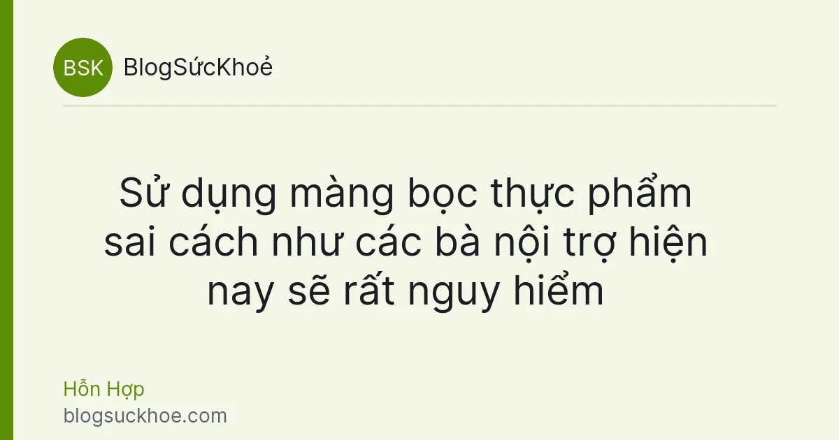 Sử dụng màng bọc thực phẩm sai cách như các bà nội trợ hiện nay sẽ rất nguy hiểm
