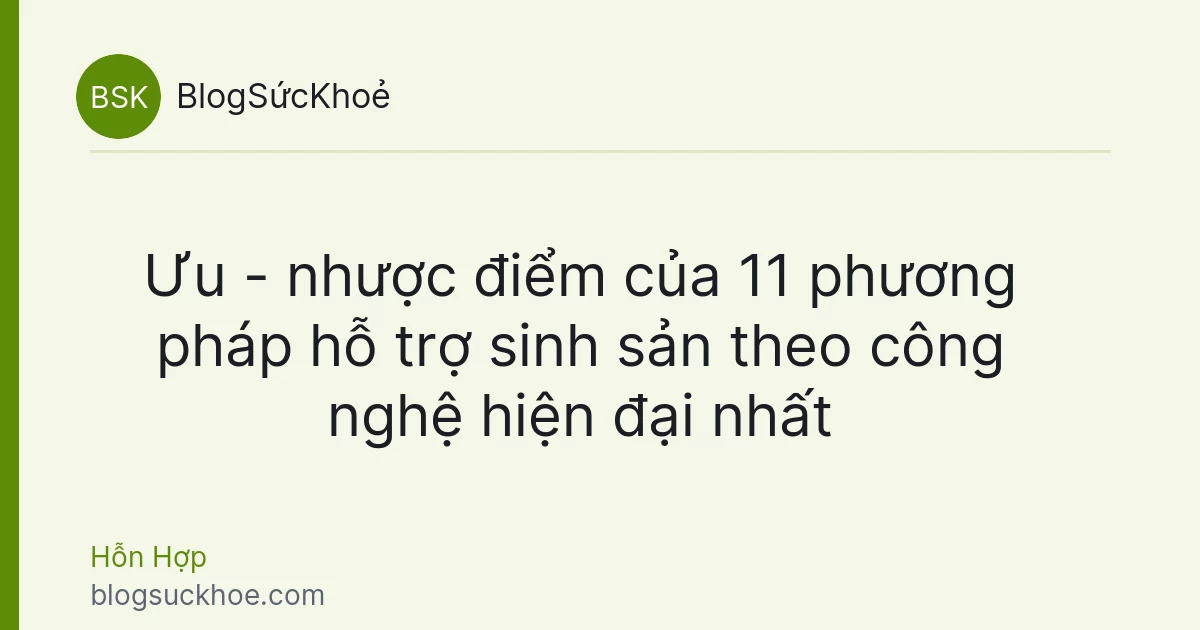 Ưu - nhược điểm của 11 phương pháp hỗ trợ sinh sản theo công nghệ hiện đại nhất