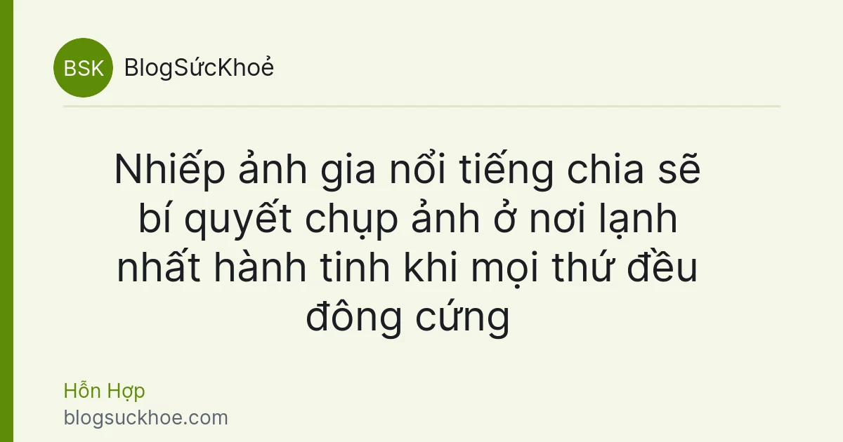 Nhiếp ảnh gia nổi tiếng chia sẽ bí quyết chụp ảnh ở nơi lạnh nhất hành tinh khi mọi thứ đều đông cứng