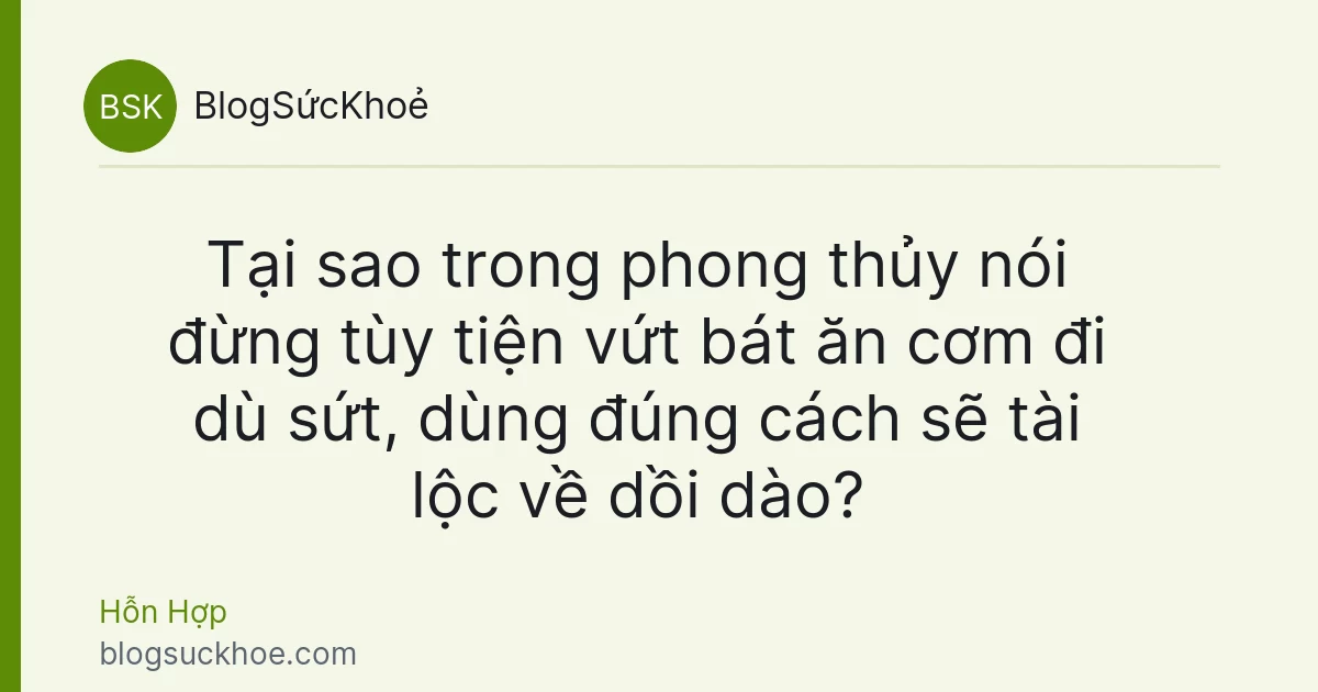 Tại sao trong phong thủy nói đừng tùy tiện vứt bát ăn cơm đi dù sứt, dùng đúng cách sẽ tài lộc về dồi dào?